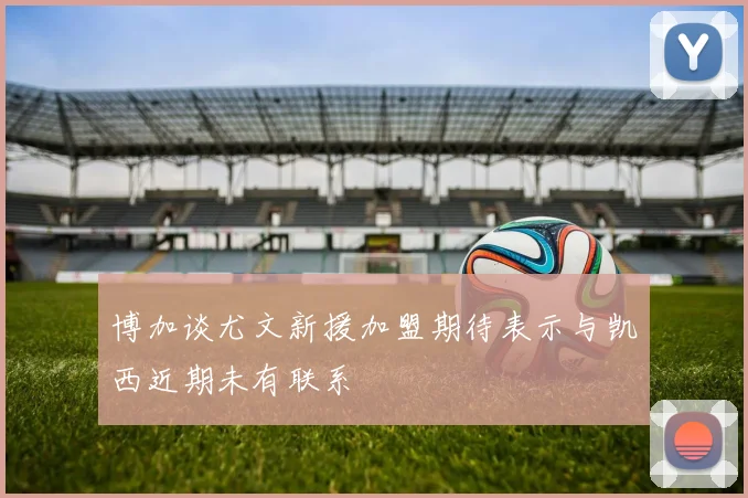 博加谈尤文新援加盟期待表示与凯西近期未有联系