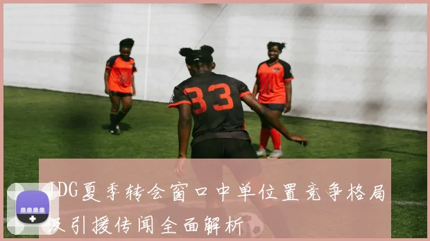 JDG夏季转会窗口中单位置竞争格局及引援传闻全面解析