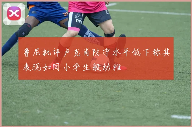 鲁尼批评卢克肖防守水平低下称其表现如同小学生般幼稚