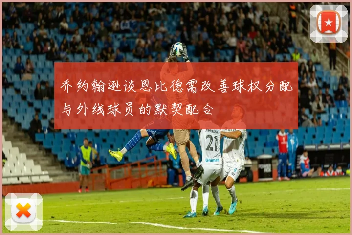乔约翰逊谈恩比德需改善球权分配与外线球员的默契配合