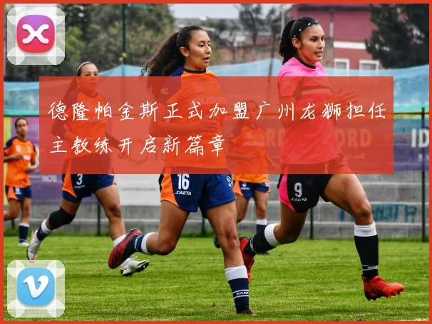 德隆帕金斯正式加盟广州龙狮担任主教练开启新篇章